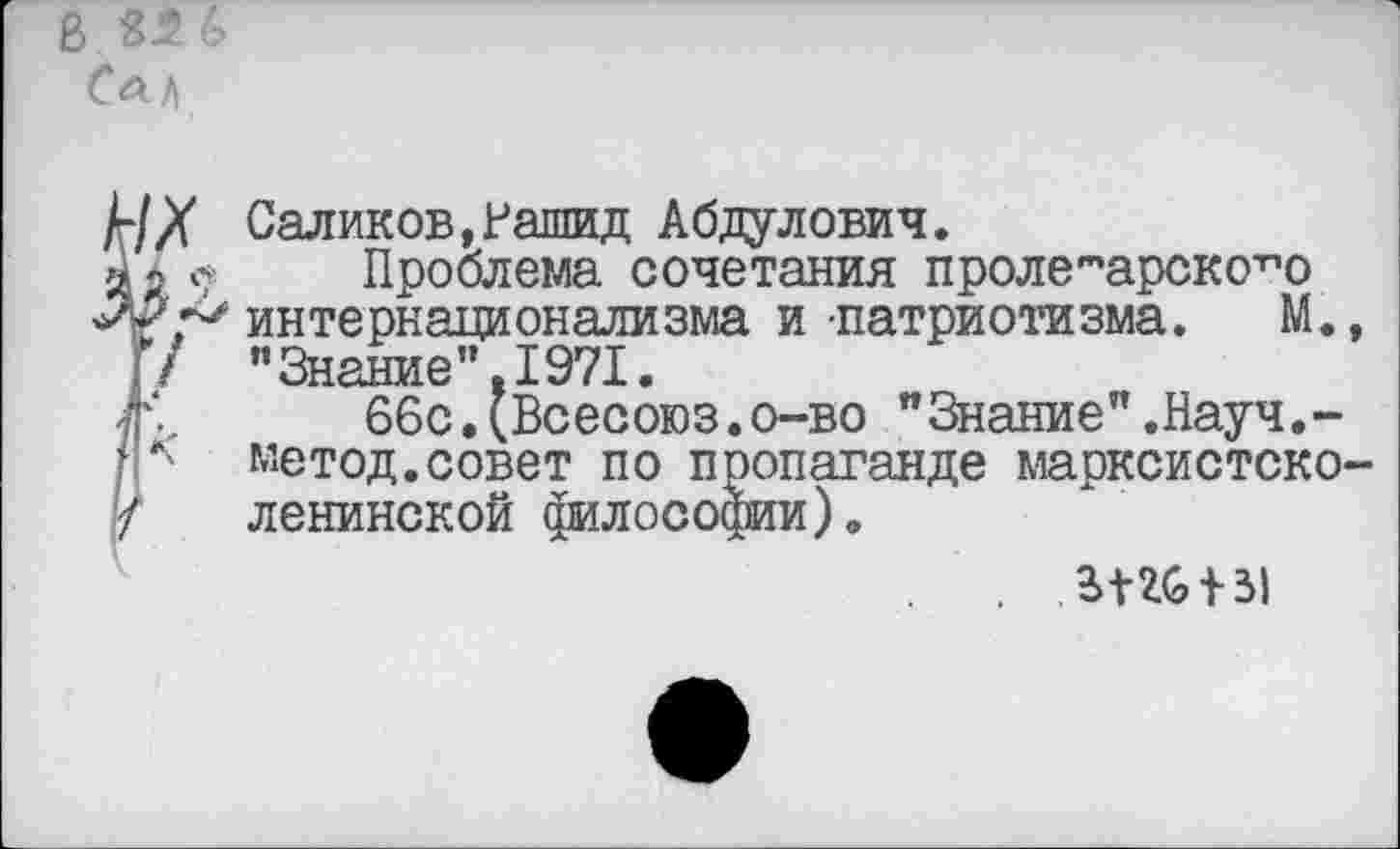 ﻿В 35 ъ
4Х Саликов,Рашид Абдулович.
а г с Проблема сочетания пролетарского интернационализма и патриотизма. М.,
\! ’’Знание”.1971.
я., 66с.(Всесоюз.о-во "Знание”.Науч.-гр метод.совет по пропаганде марксистско-'/ ленинской философии).
£1*6 + 31